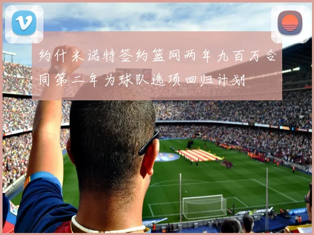 约什米诺特签约篮网两年九百万合同第二年为球队选项回归计划