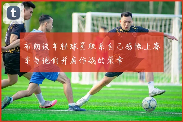 布朗谈年轻球员联系自己感慨上赛季与他们并肩作战的荣幸