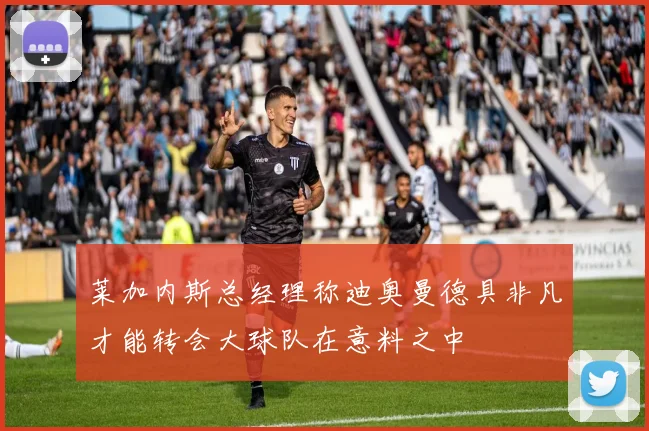 莱加内斯总经理称迪奥曼德具非凡才能转会大球队在意料之中