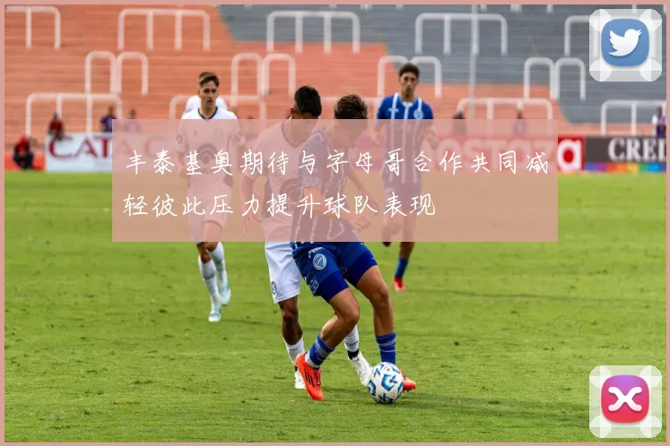 丰泰基奥期待与字母哥合作共同减轻彼此压力提升球队表现