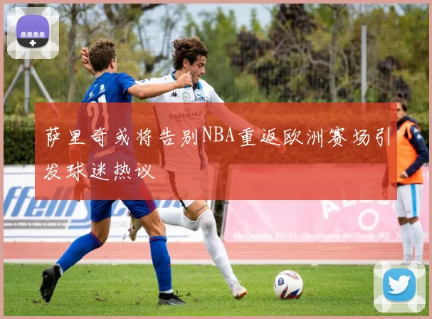 萨里奇或将告别NBA重返欧洲赛场引发球迷热议