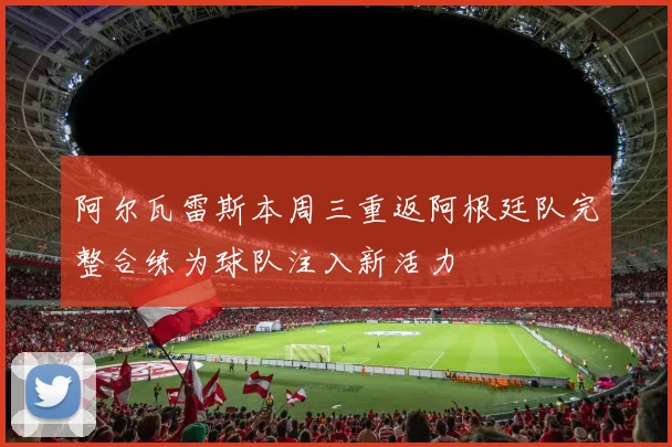 阿尔瓦雷斯本周三重返阿根廷队完整合练为球队注入新活力