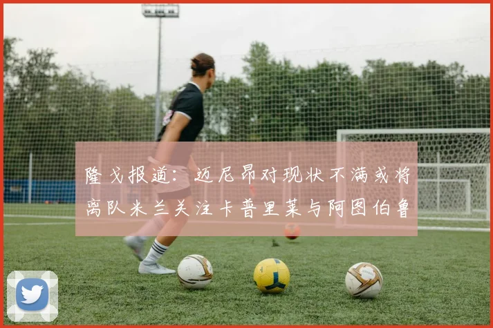 隆戈报道：迈尼昂对现状不满或将离队米兰关注卡普里莱与阿图伯鲁转会动态