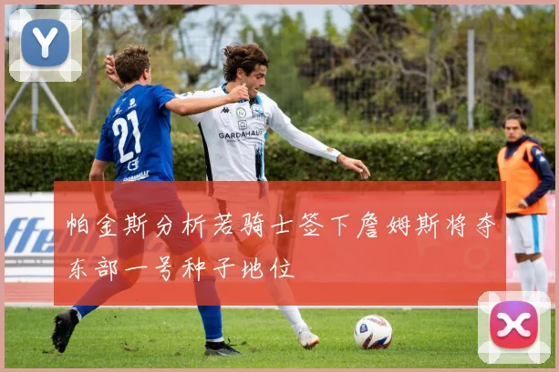 帕金斯分析若骑士签下詹姆斯将夺东部一号种子地位
