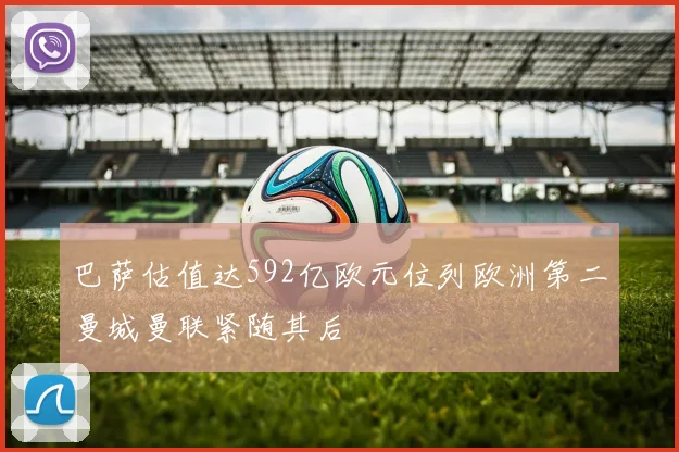 巴萨估值达592亿欧元位列欧洲第二曼城曼联紧随其后