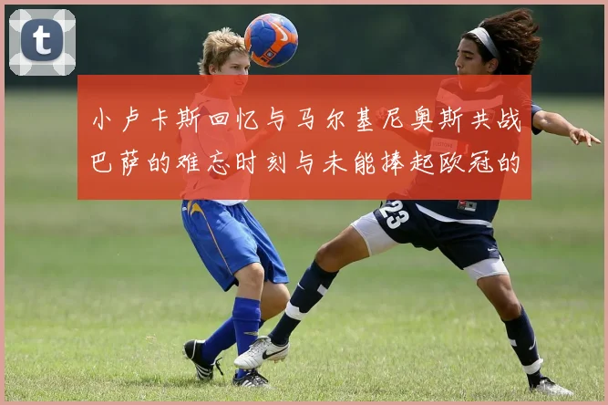 小卢卡斯回忆与马尔基尼奥斯共战巴萨的难忘时刻与未能捧起欧冠的遗憾