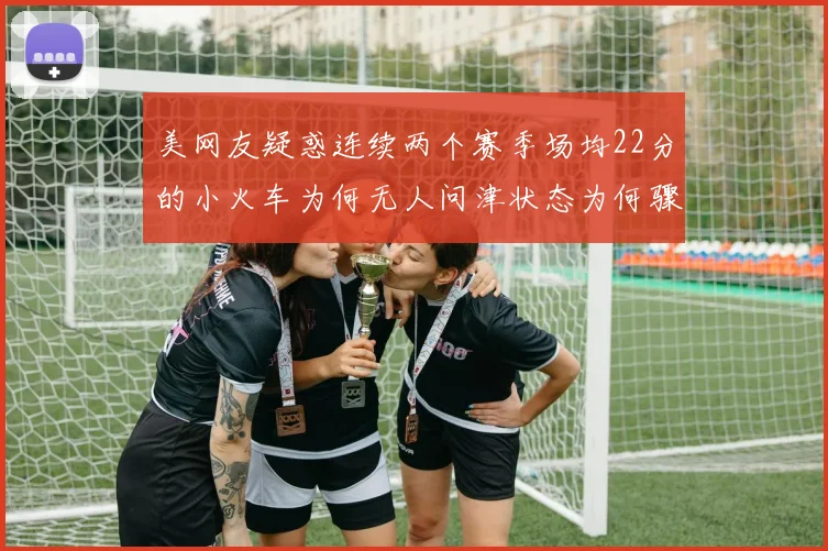 美网友疑惑连续两个赛季场均22分的小火车为何无人问津状态为何骤降