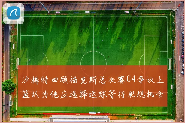 沙梅特回顾福克斯总决赛G4争议上篮认为他应选择运球等待犯规机会